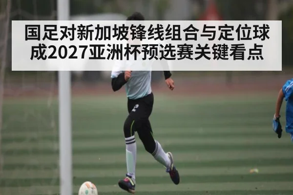 国足对新加坡锋线组合与定位球成2027亚洲杯预选赛关键看点