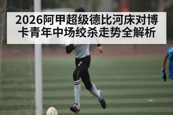 2026阿甲超级德比河床对博卡青年中场绞杀走势全解析
